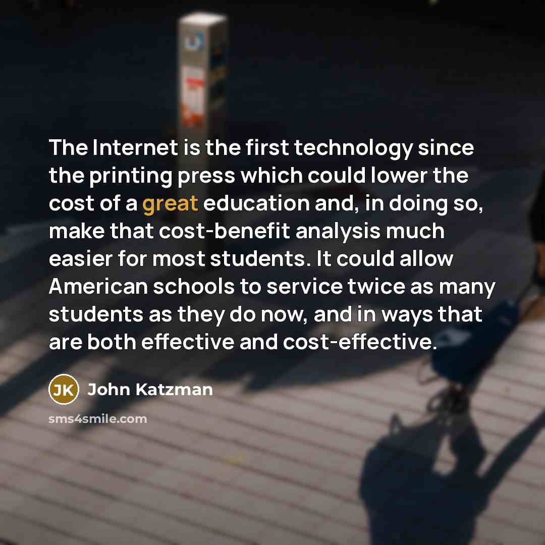 “The Internet is the first technology since the printing press which could lower the cost of a great education and, in doing so, make that cost-benefit analysis much easier for most students. It could allow American schools to service twice as many students as they do now, and in ways that are both…” quote by John Katzman