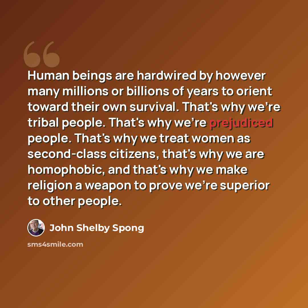 “Human beings are hardwired by however many millions or billions of years to orient toward their own survival. That's why we're tribal people. That's why we're prejudiced people. That's why we treat women as second-class citizens, that's why we are homophobic, and that's why we make religion a…” quote by John Shelby Spong
