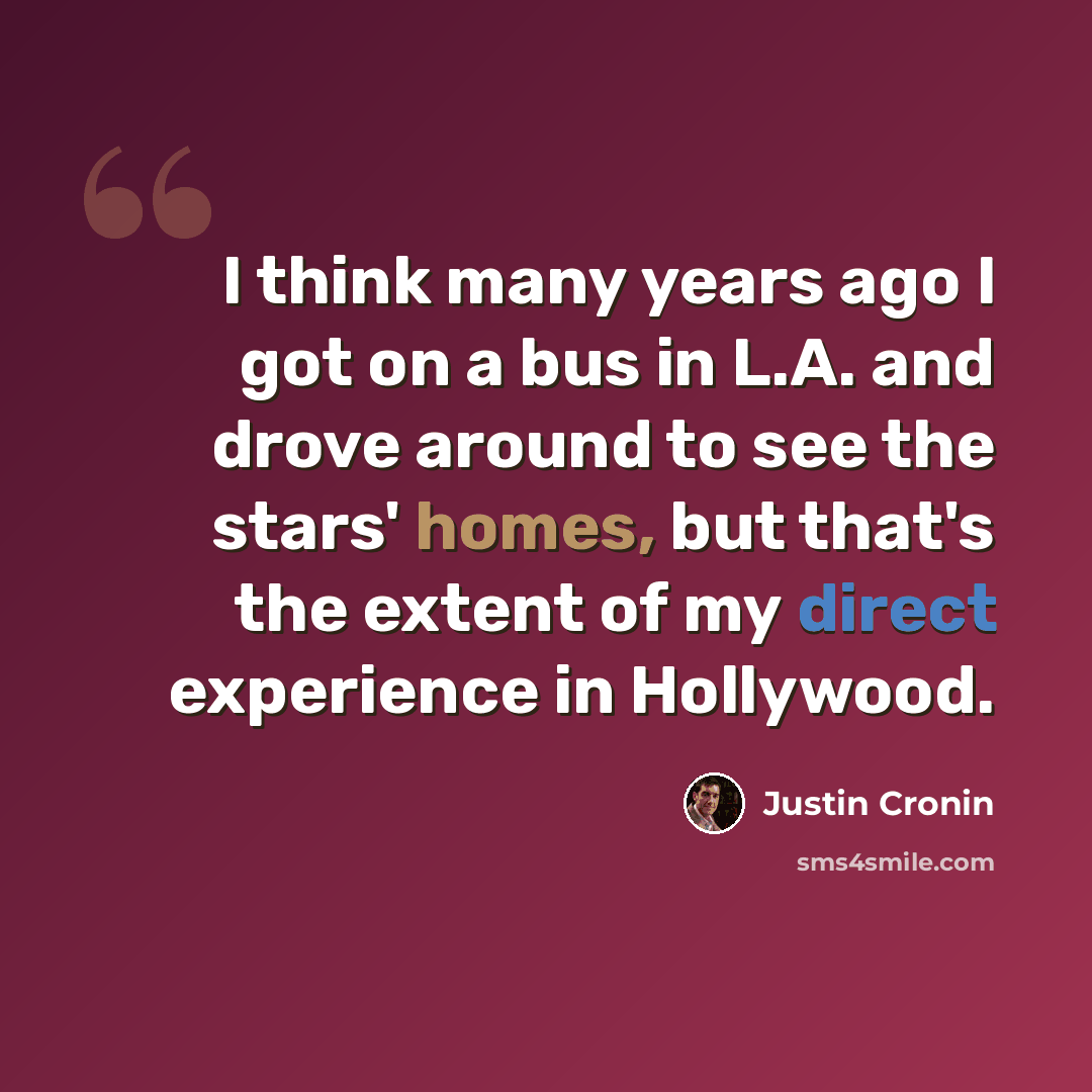 “I think many years ago I got on a bus in L.A. and drove around to see the stars' homes, but that's the extent of my direct experience in Hollywood.” quote by Justin Cronin