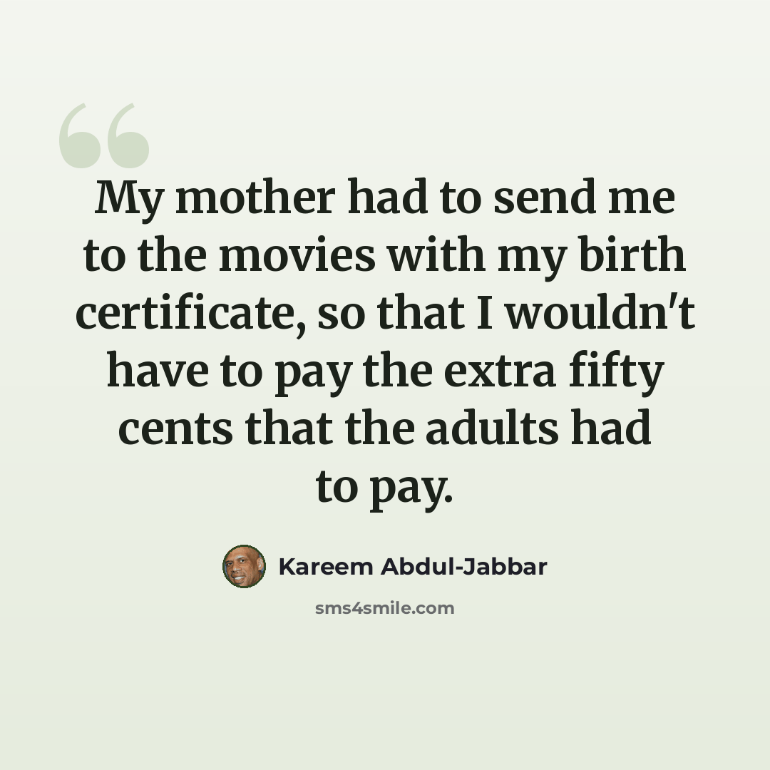 “My mother had to send me to the movies with my birth certificate, so that I wouldn't have to pay the extra fifty cents that the adults had to pay.” quote by Kareem Abdul-Jabbar