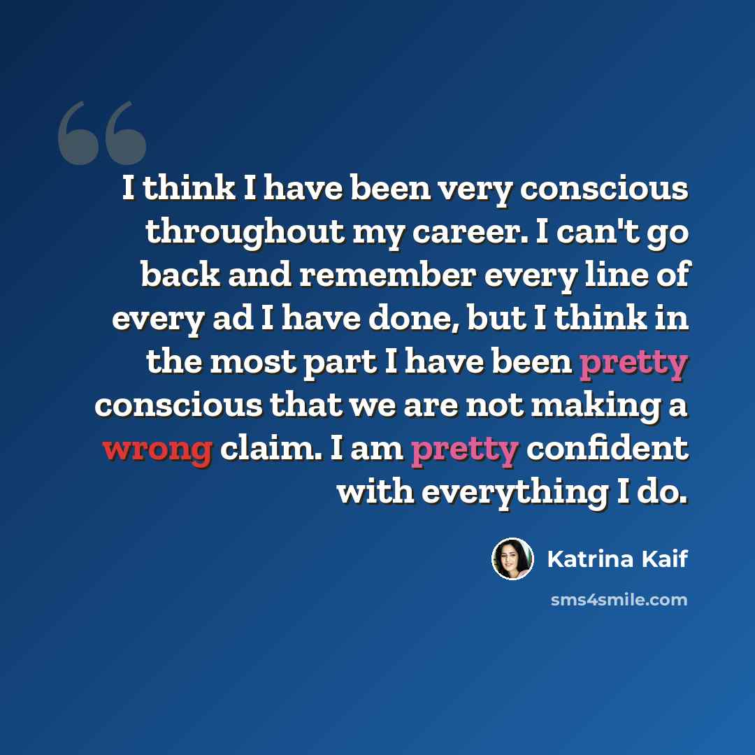 “I think I have been very conscious throughout my career. I can't go back and remember every line of every ad I have done, but I think in the most part I have been pretty conscious that we are not making a wrong claim. I am pretty confident with everything I do.” quote by Katrina Kaif