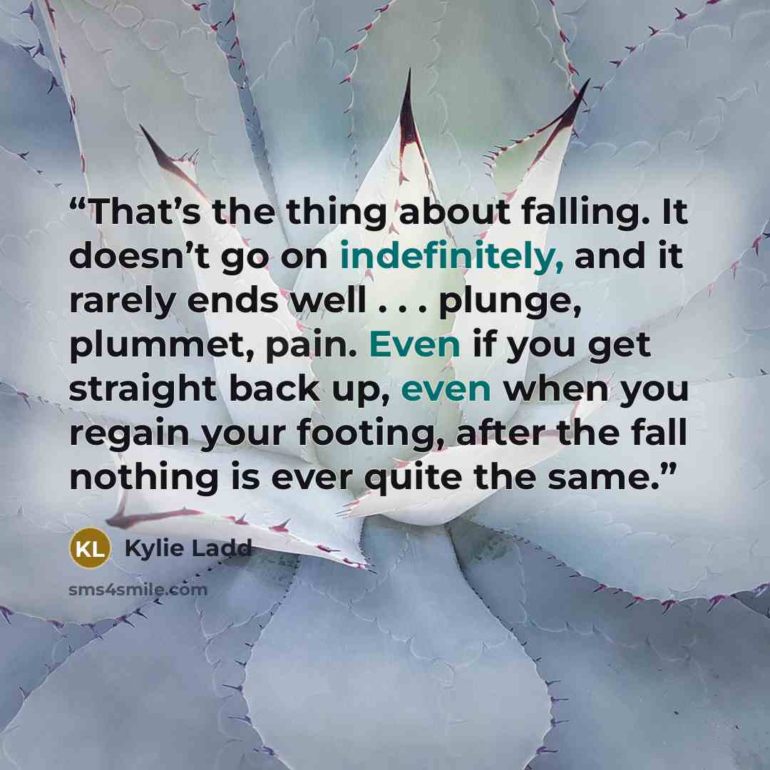 “That’s the thing about falling. It doesn’t go on indefinitely, and it rarely ends well . . . plunge, plummet, pain. Even if you get straight back up, even when you regain your footing, after the fall nothing is ever quite the same.” quote by Kylie Ladd