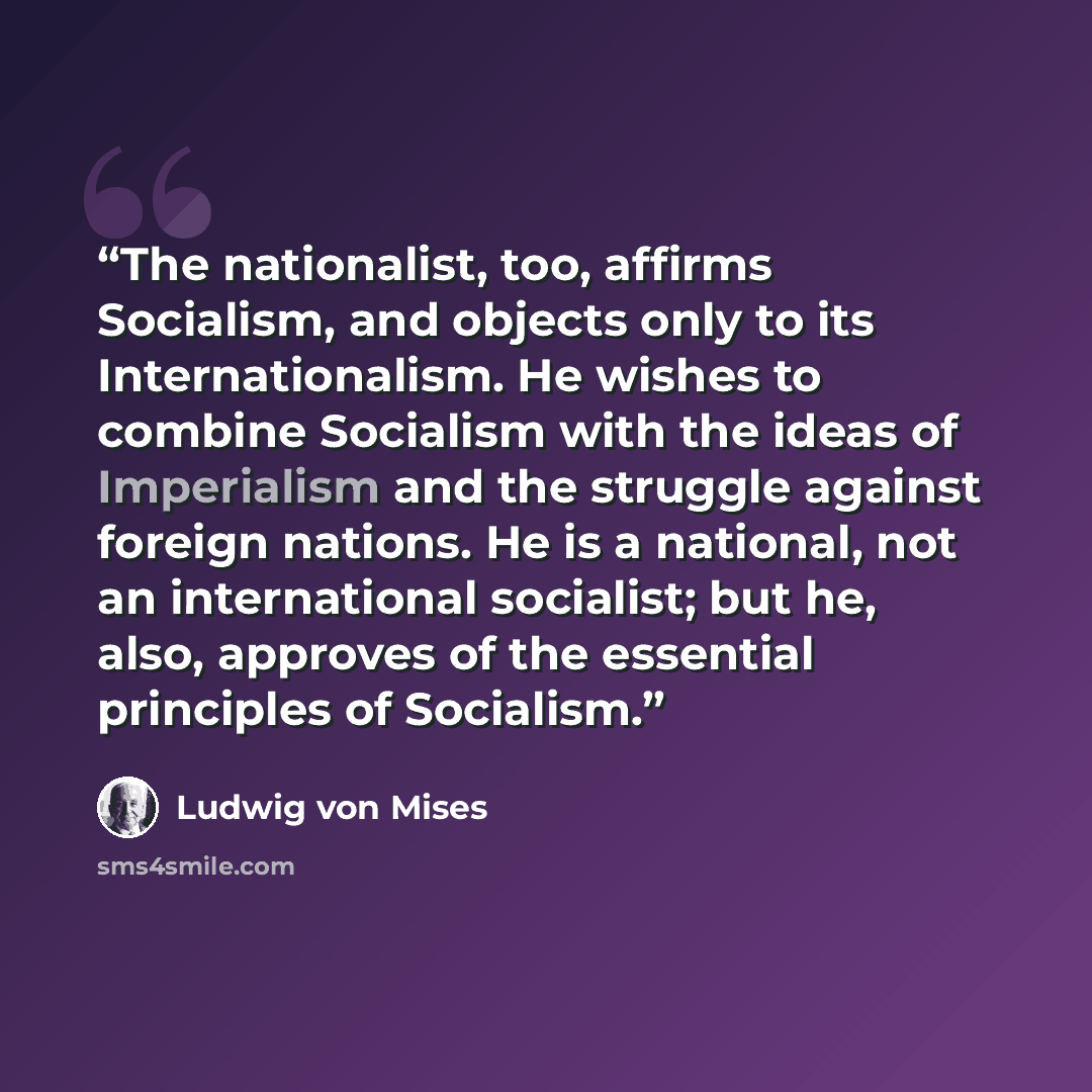 “The nationalist, too, affirms Socialism, and objects only to its Internationalism. He wishes to combine Socialism with the ideas of Imperialism and the struggle against foreign nations. He is a national, not an international socialist; but he, also, approves of the essential principles of Socialism.” quote by Ludwig von Mises