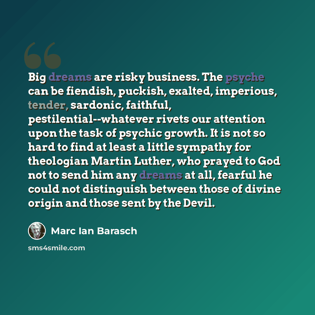 “Big dreams are risky business. The psyche can be fiendish, puckish, exalted, imperious, tender, sardonic, faithful, pestilential--whatever rivets our attention upon the task of psychic growth. It is not so hard to find at least a little sympathy for theologian Martin Luther, who prayed to God not…” quote by Marc Ian Barasch