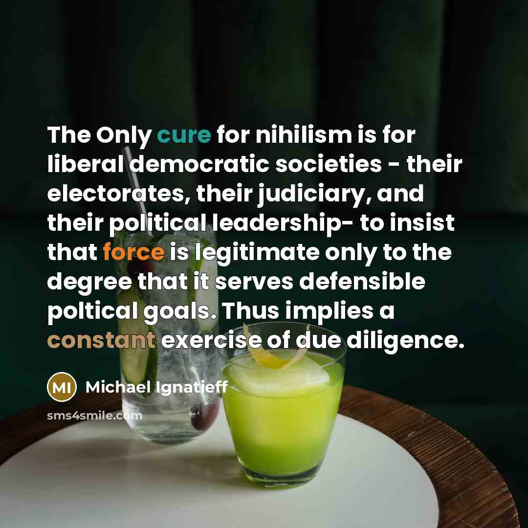 “The Only cure for nihilism is for liberal democratic societies - their electorates, their judiciary, and their political leadership- to insist that force is legitimate only to the degree that it serves defensible poltical goals. Thus implies a constant exercise of due diligence.” quote by Michael Ignatieff