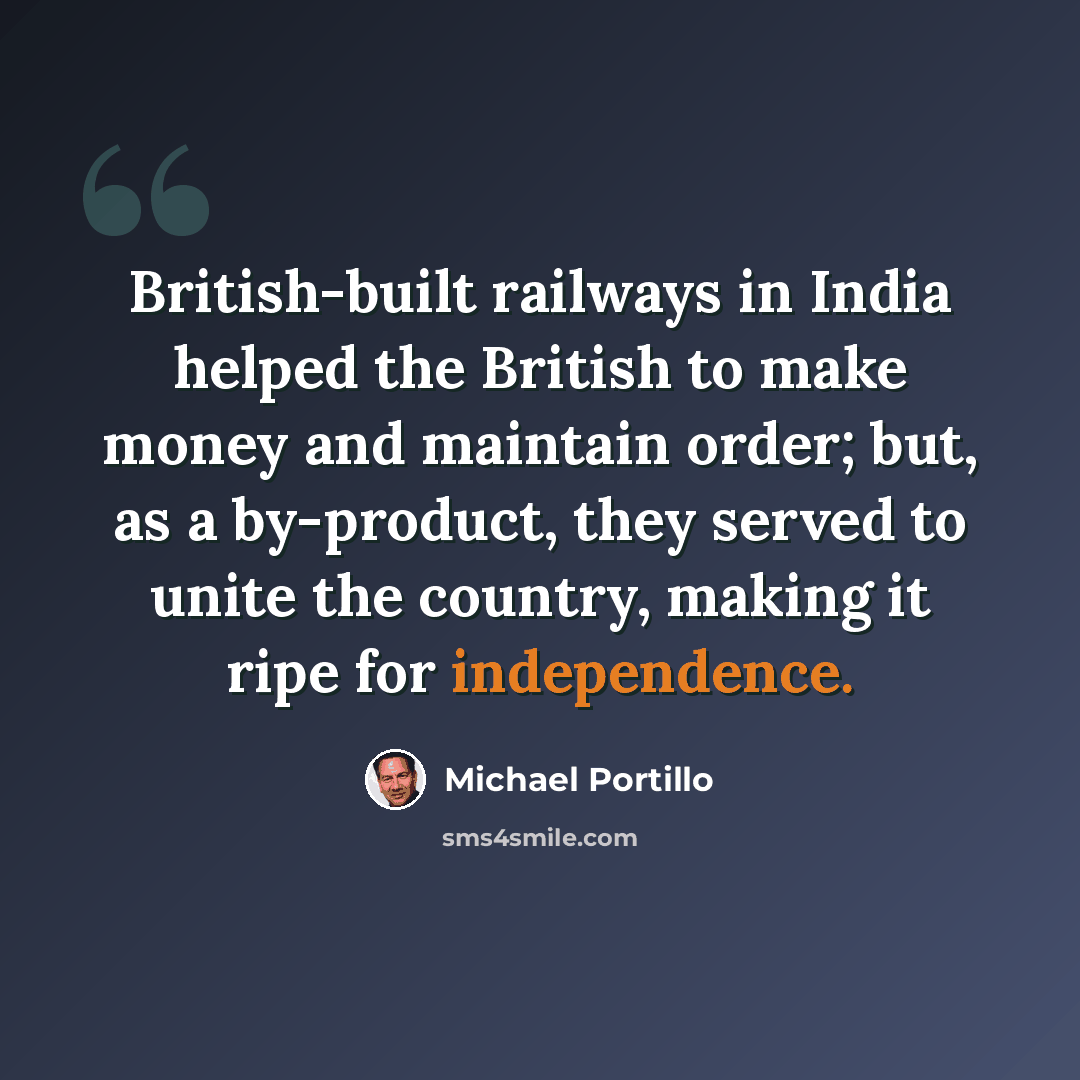 “British-built railways in India helped the British to make money and maintain order; but, as a by-product, they served to unite the country, making it ripe for independence.” quote by Michael Portillo