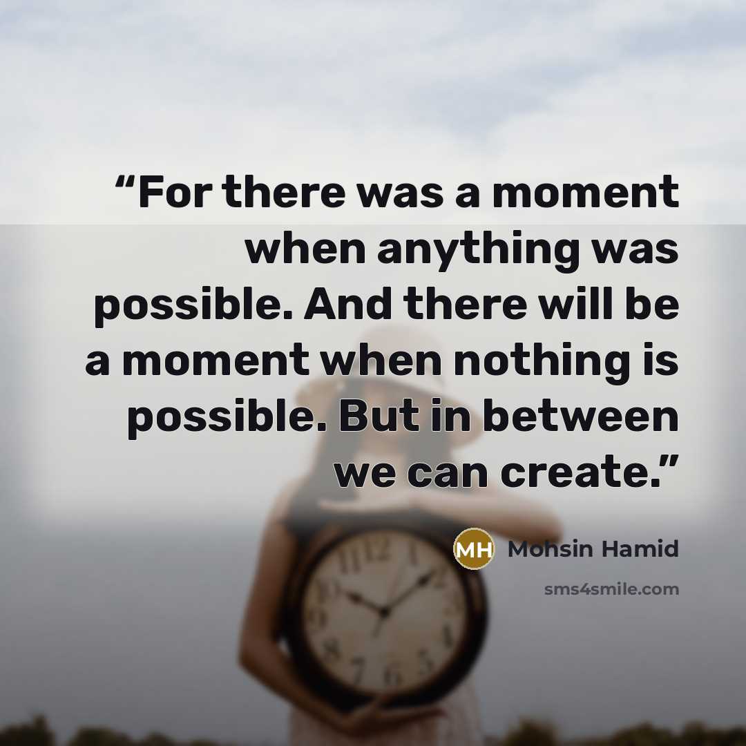 “For there was a moment when anything was possible. And there will be a moment when nothing is possible. But in between we can create.” quote by Mohsin Hamid
