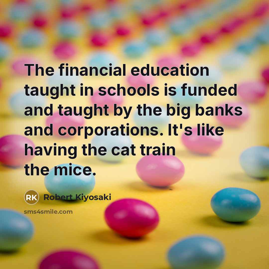“The financial education taught in schools is funded and taught by the big banks and corporations. It's like having the cat train the mice.” quote by Robert Kiyosaki