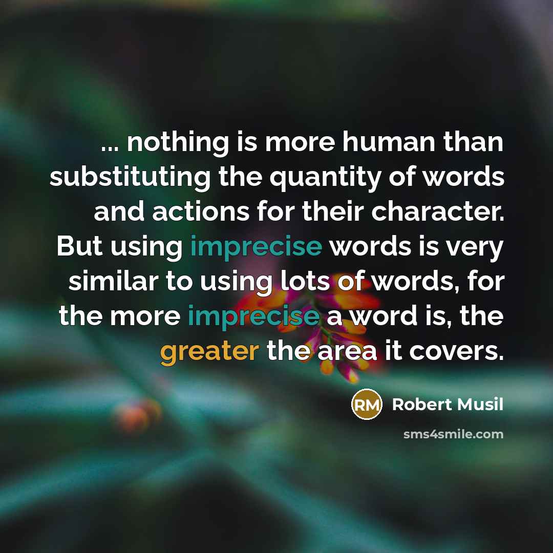 “... nothing is more human than substituting the quantity of words and actions for their character. But using imprecise words is very similar to using lots of words, for the more imprecise a word is, the greater the area it covers.” quote by Robert Musil