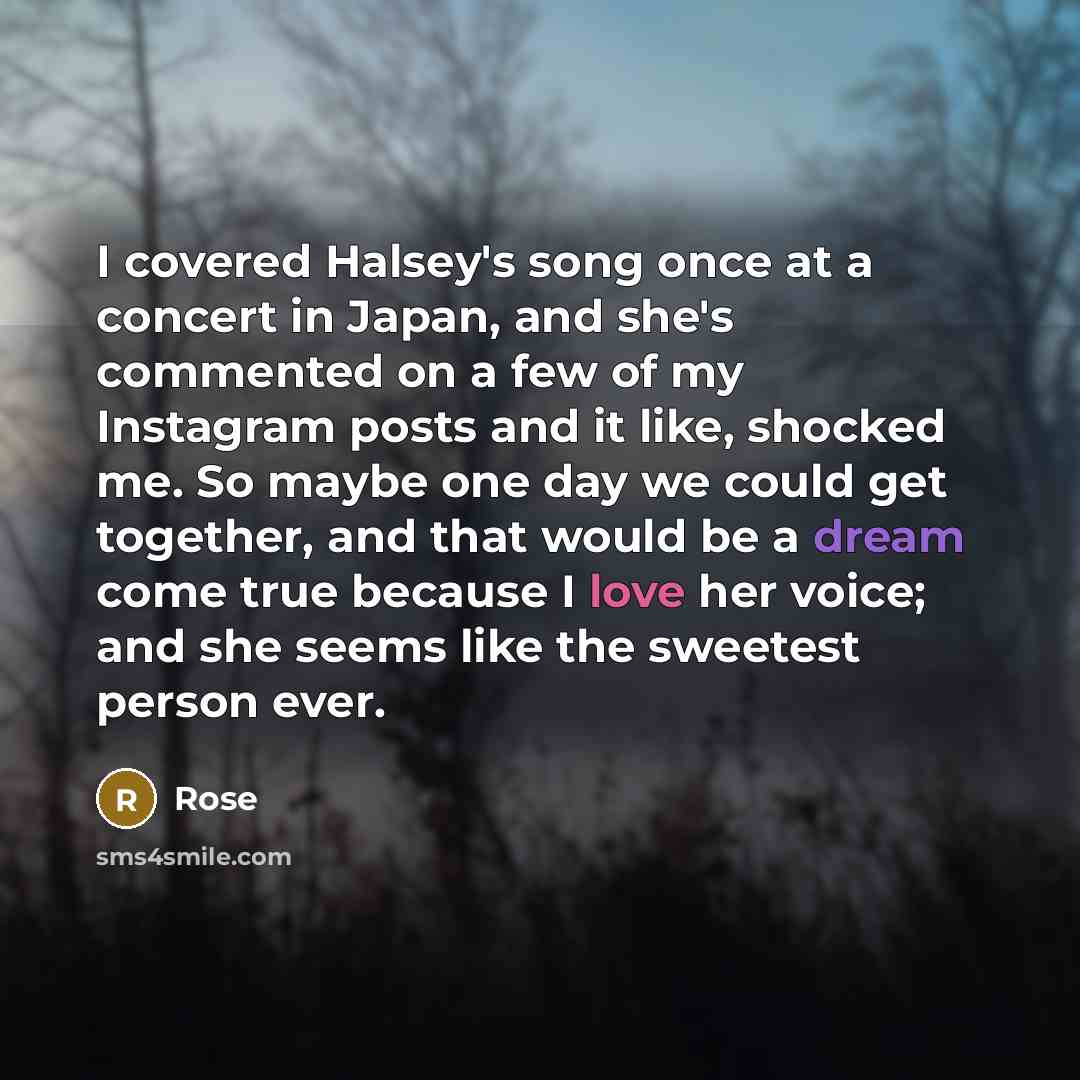 “I covered Halsey's song once at a concert in Japan, and she's commented on a few of my Instagram posts and it like, shocked me. So maybe one day we could get together, and that would be a dream come true because I love her voice; and she seems like the sweetest person ever.” quote by Rose