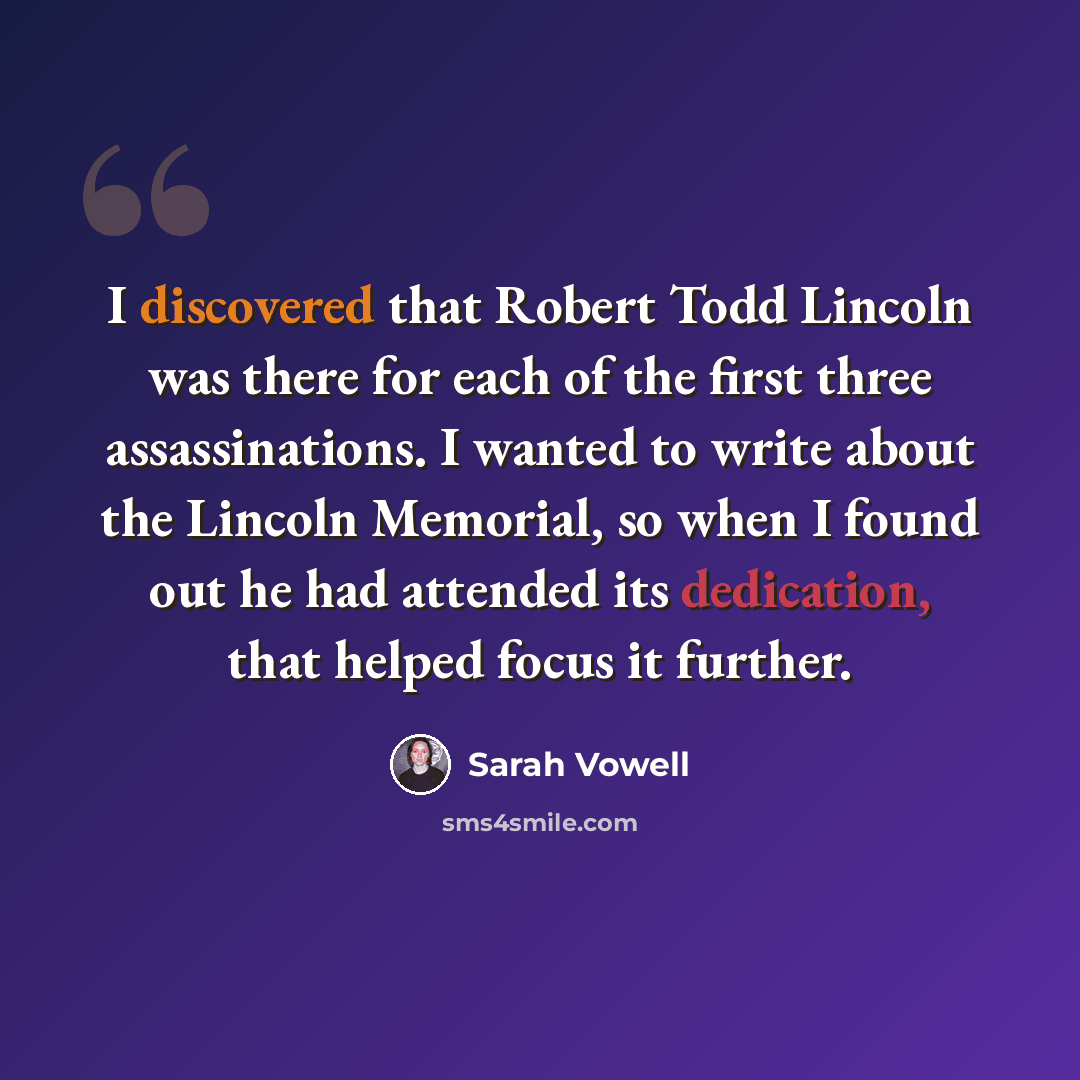 “I discovered that Robert Todd Lincoln was there for each of the first three assassinations. I wanted to write about the Lincoln Memorial, so when I found out he had attended its dedication, that helped focus it further.” quote by Sarah Vowell