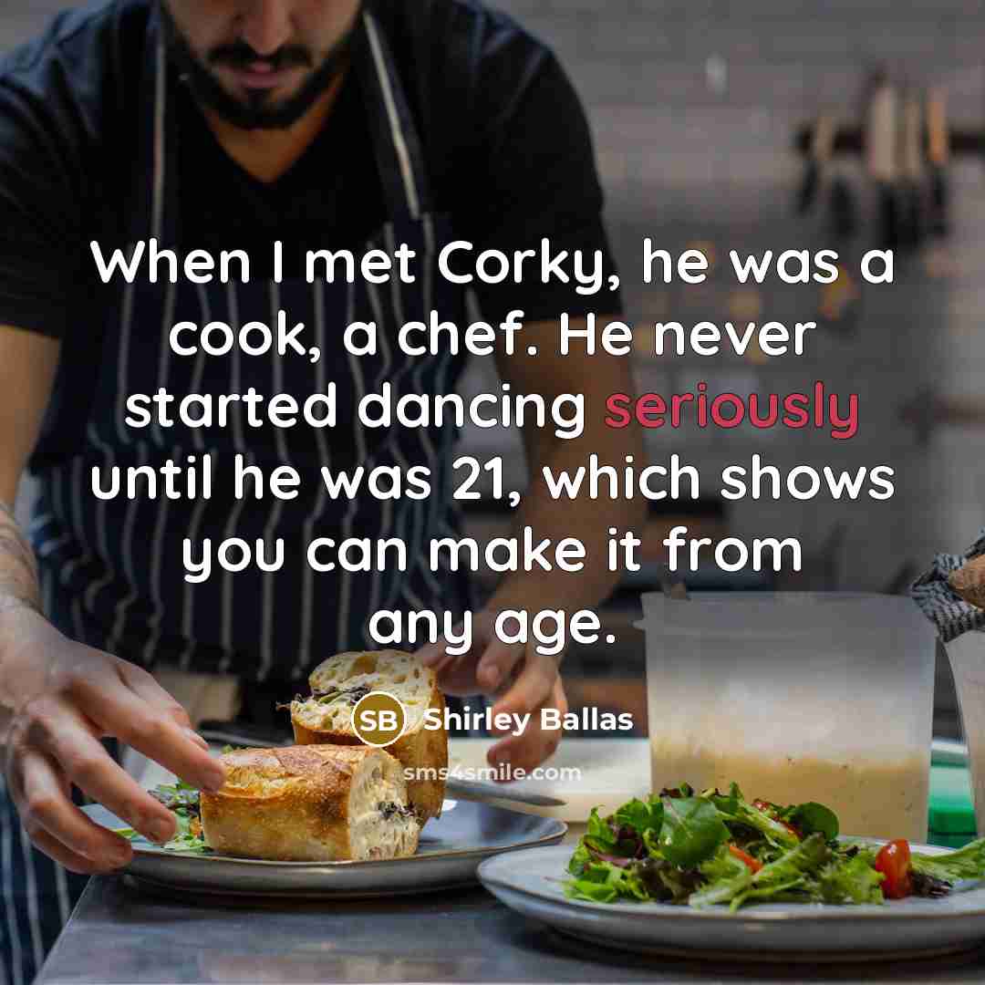 “When I met Corky, he was a cook, a chef. He never started dancing seriously until he was 21, which shows you can make it from any age.” quote by Shirley Ballas