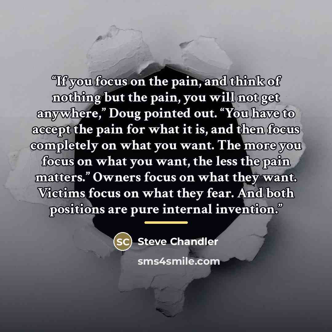 “If you focus on the pain, and think of nothing but the pain, you will not get anywhere,” Doug pointed out. “You have to accept the pain for what it is, and then focus completely on what you want. The more you focus on what you want, the less the pain matters.” Owners focus on what they want…” quote by Steve Chandler