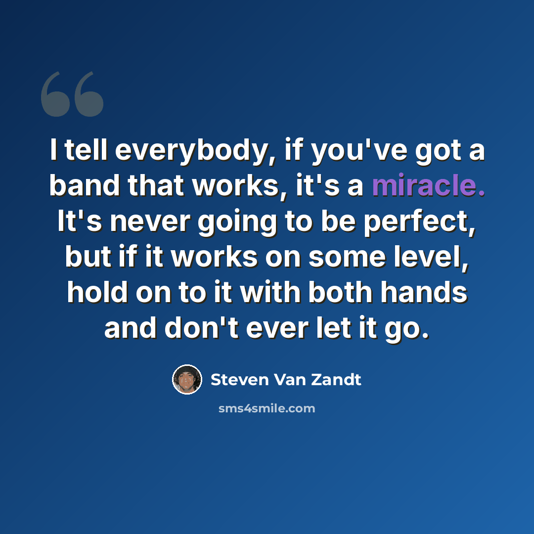 “I tell everybody, if you've got a band that works, it's a miracle. It's never going to be perfect, but if it works on some level, hold on to it with both hands and don't ever let it go.” quote by Steven Van Zandt