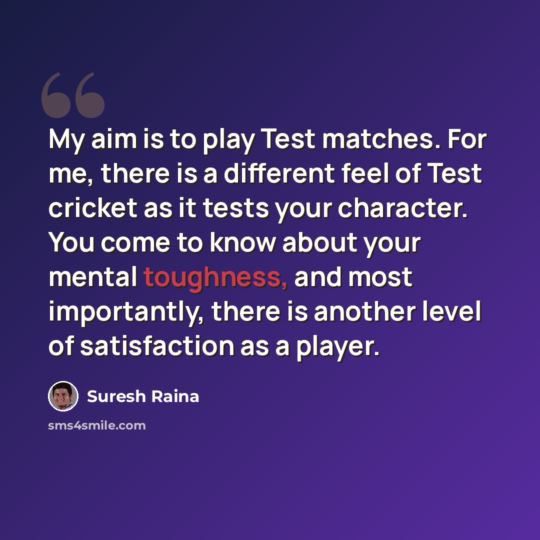 “My aim is to play Test matches. For me, there is a different feel of Test cricket as it tests your character. You come to know about your mental toughness, and most importantly, there is another level of satisfaction as a player.” quote by Suresh Raina