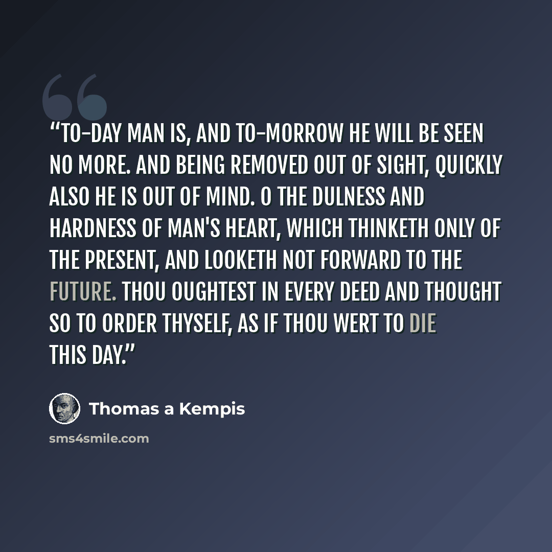 “To-day man is, and to-morrow he will be seen no more. And being removed out of sight, quickly also he is out of mind. O the dulness and hardness of man's heart, which thinketh only of the present, and looketh not forward to the future. Thou oughtest in every deed and thought so to order thyself…” quote by Thomas à Kempis