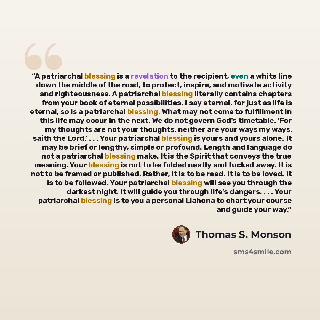 “A patriarchal blessing is a revelation to the recipient, even a white line down the middle of the road, to protect, inspire, and motivate activity and righteousness. A patriarchal blessing literally contains chapters from your book of eternal possibilities. I say eternal, for just as life is…” quote by Thomas S. Monson