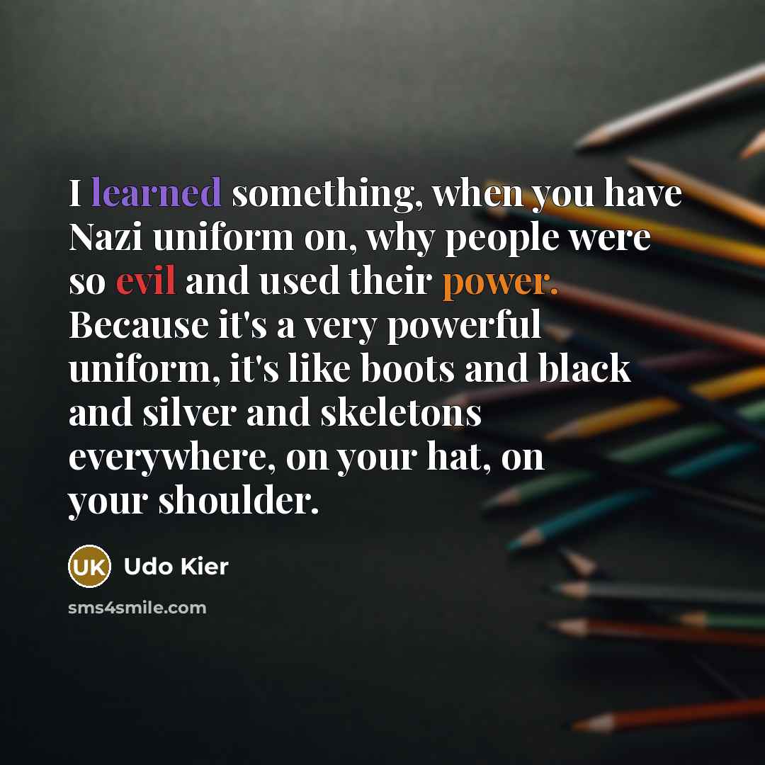“I learned something, when you have Nazi uniform on, why people were so evil and used their power. Because it's a very powerful uniform, it's like boots and black and silver and skeletons everywhere, on your hat, on your shoulder.” quote by Udo Kier