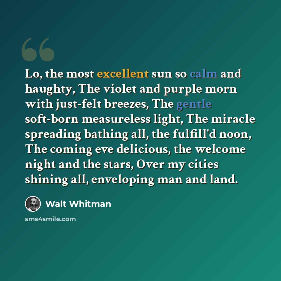 “Lo, the most excellent sun so calm and haughty, The violet and purple morn with just-felt breezes, The gentle soft-born measureless light, The miracle spreading bathing all, the fulfill'd noon, The coming eve delicious, the welcome night and the stars, Over my cities shining all, enveloping man…” quote by Walt Whitman