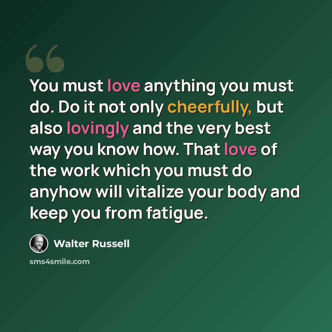 “You must love anything you must do. Do it not only cheerfully, but also lovingly and the very best way you know how. That love of the work which you must do anyhow will vitalize your body and keep you from fatigue.” quote by Walter Russell