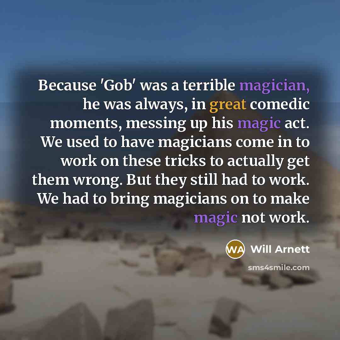 “Because 'Gob' was a terrible magician, he was always, in great comedic moments, messing up his magic act. We used to have magicians come in to work on these tricks to actually get them wrong. But they still had to work. We had to bring magicians on to make magic not work.” quote by Will Arnett