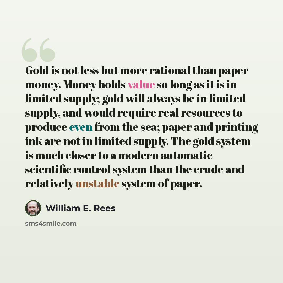 “Gold is not less but more rational than paper money. Money holds value so long as it is in limited supply; gold will always be in limited supply, and would require real resources to produce even from the sea; paper and printing ink are not in limited supply. The gold system is much closer to a…” quote by William E. Rees