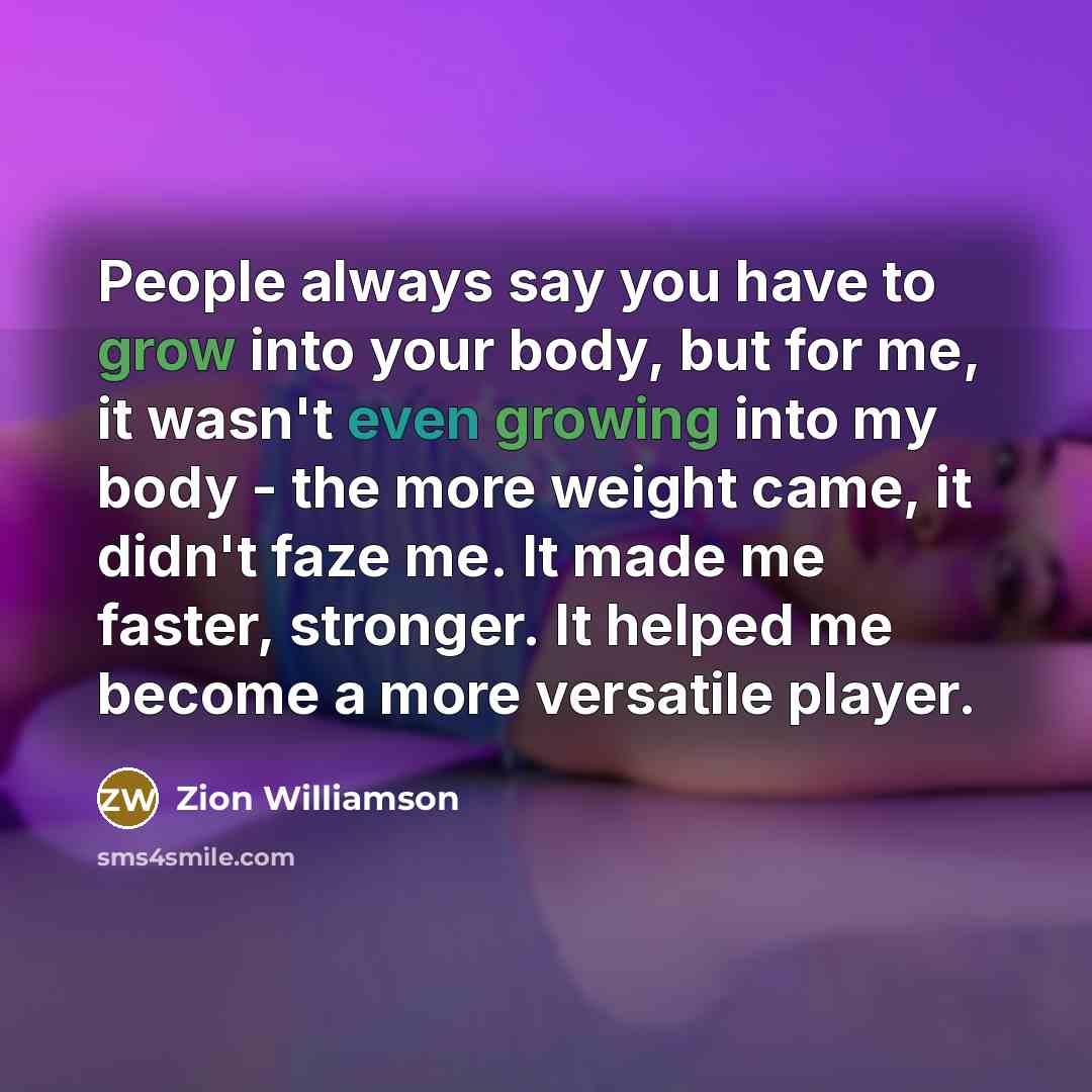 “People always say you have to grow into your body, but for me, it wasn't even growing into my body - the more weight came, it didn't faze me. It made me faster, stronger. It helped me become a more versatile player.” quote by Zion Williamson