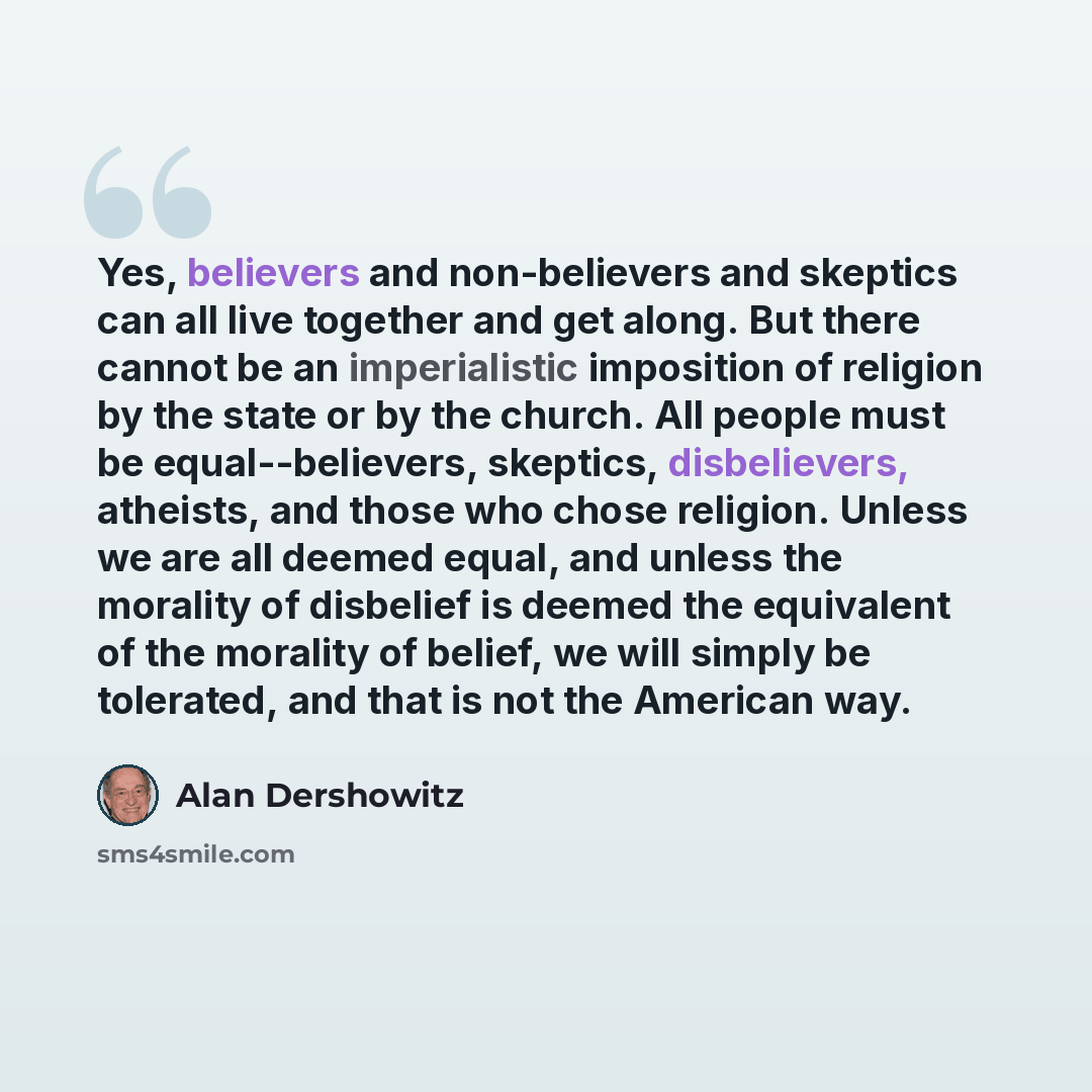 “Yes, believers and non-believers and skeptics can all live together and get along. But there cannot be an imperialistic imposition of religion by the state or by the church. All people must be equal--believers, skeptics, disbelievers, atheists, and those who chose religion. Unless we are all…” quote by Alan Dershowitz
