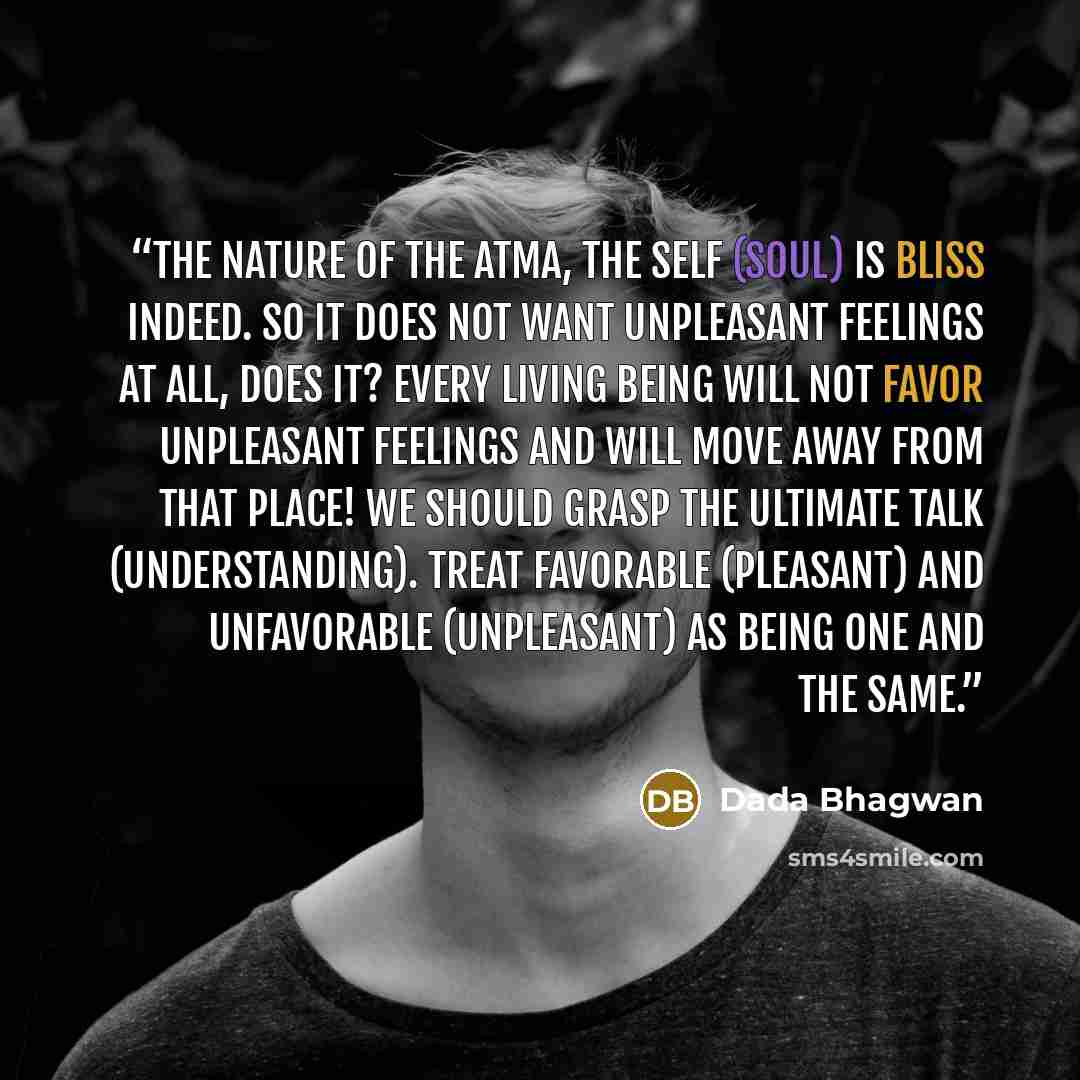 “The nature of the Atma, the Self (Soul) is bliss indeed. So it does not want unpleasant feelings at all, does it? Every living being will not favor unpleasant feelings and will move away from that place! We should grasp the ultimate talk (understanding). Treat favorable (pleasant) and unfavorable…” quote by Dada Bhagwan