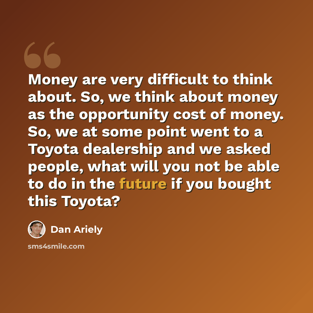 “Money are very difficult to think about. So, we think about money as the opportunity cost of money. So, we at some point went to a Toyota dealership and we asked people, what will you not be able to do in the future if you bought this Toyota?” quote by Dan Ariely