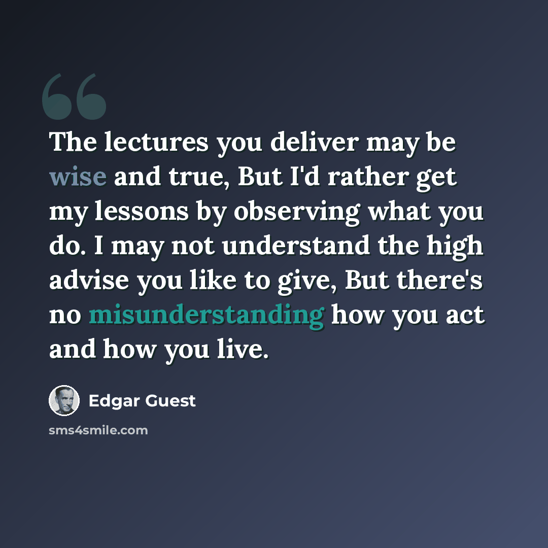 “The lectures you deliver may be wise and true, But I'd rather get my lessons by observing what you do. I may not understand the high advise you like to give, But there's no misunderstanding how you act and how you live.” quote by Edgar Guest