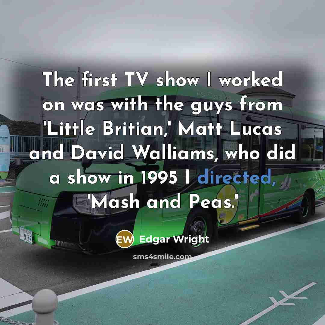 “The first TV show I worked on was with the guys from 'Little Britian,' Matt Lucas and David Walliams, who did a show in 1995 I directed, 'Mash and Peas.'” quote by Edgar Wright