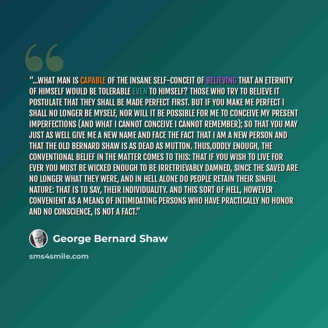 “...what man is capable of the insane self-conceit of believing that an eternity of himself would be tolerable even to himself? Those who try to believe it postulate that they shall be made perfect first. But if you make me perfect I shall no longer be myself, nor will it be possible for me to…” quote by George Bernard Shaw
