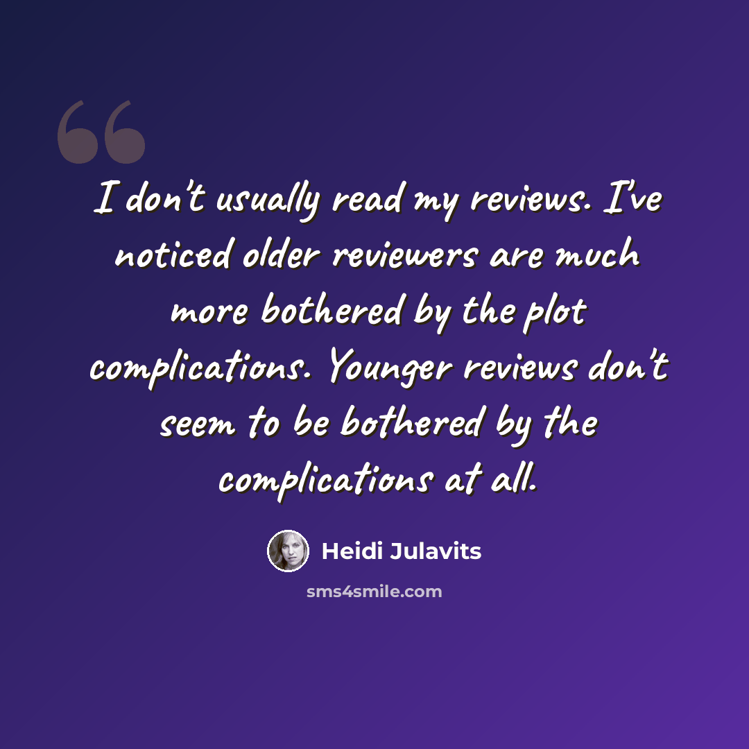 “I don't usually read my reviews. I've noticed older reviewers are much more bothered by the plot complications. Younger reviews don't seem to be bothered by the complications at all.” quote by Heidi Julavits