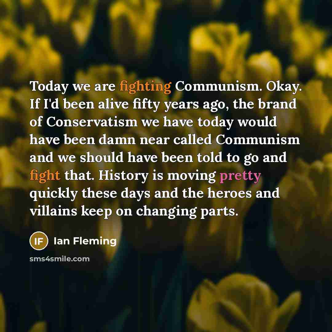 “Today we are fighting Communism. Okay. If I'd been alive fifty years ago, the brand of Conservatism we have today would have been damn near called Communism and we should have been told to go and fight that. History is moving pretty quickly these days and the heroes and villains keep on changing…” quote by Ian Fleming