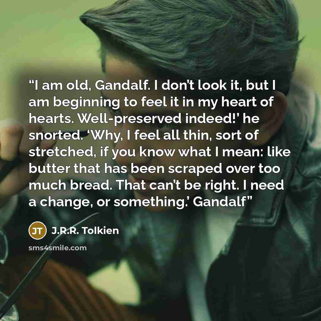 “I am old, Gandalf. I don’t look it, but I am beginning to feel it in my heart of hearts. Well-preserved indeed!’ he snorted. ‘Why, I feel all thin, sort of stretched, if you know what I mean: like butter that has been scraped over too much bread. That can’t be right. I need a change, or…” quote by J.R.R. Tolkien