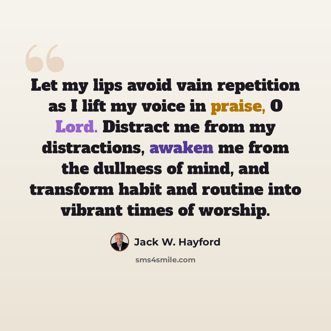 “Let my lips avoid vain repetition as I lift my voice in praise, O Lord. Distract me from my distractions, awaken me from the dullness of mind, and transform habit and routine into vibrant times of worship.” quote by Jack W. Hayford