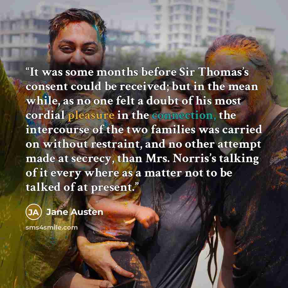 “It was some months before Sir Thomas’s consent could be received; but in the mean while, as no one felt a doubt of his most cordial pleasure in the connection, the intercourse of the two families was carried on without restraint, and no other attempt made at secrecy, than Mrs. Norris’s talking of…” quote by Jane Austen