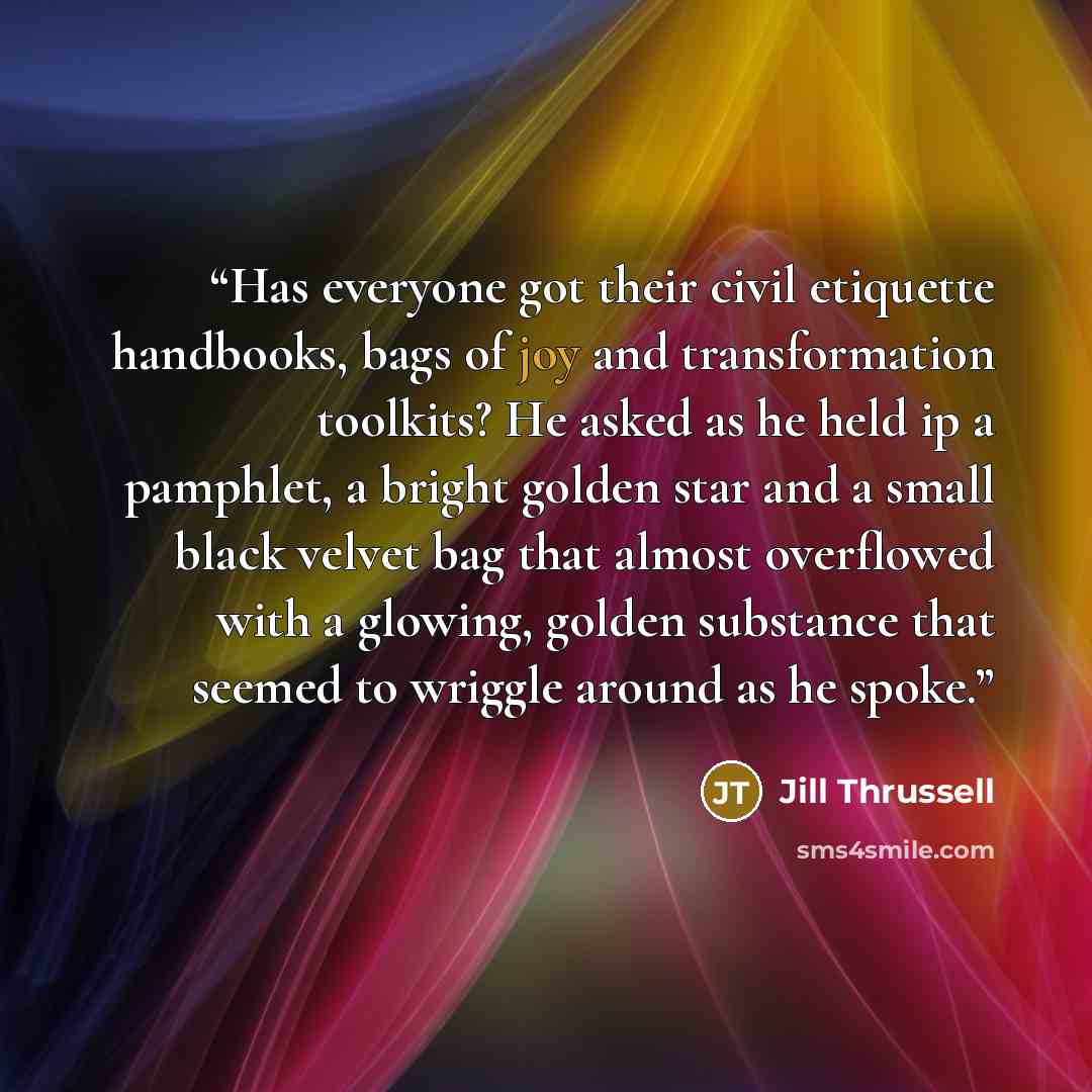 “Has everyone got their civil etiquette handbooks, bags of joy and transformation toolkits? He asked as he held ip a pamphlet, a bright golden star and a small black velvet bag that almost overflowed with a glowing, golden substance that seemed to wriggle around as he spoke.” quote by Jill Thrussell