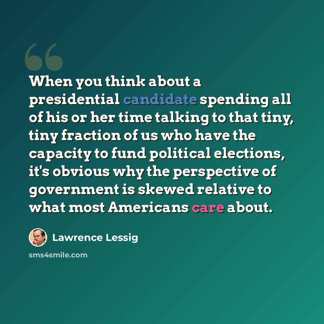 “When you think about a presidential candidate spending all of his or her time talking to that tiny, tiny fraction of us who have the capacity to fund political elections, it's obvious why the perspective of government is skewed relative to what most Americans care about.” quote by Lawrence Lessig