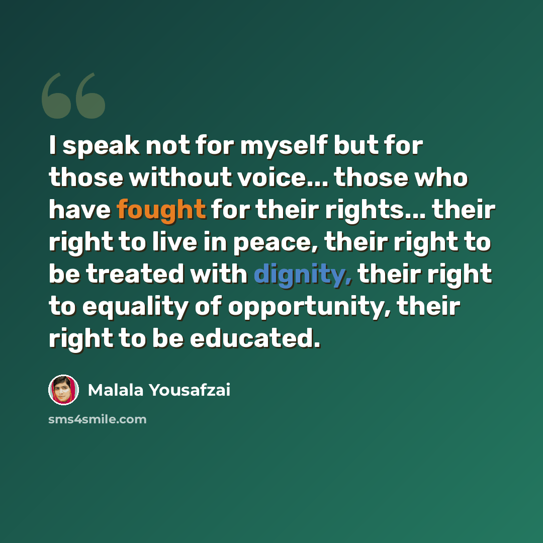 “I speak not for myself but for those without voice... those who have fought for their rights... their right to live in peace, their right to be treated with dignity, their right to equality of opportunity, their right to be educated.” quote by Malala Yousafzai