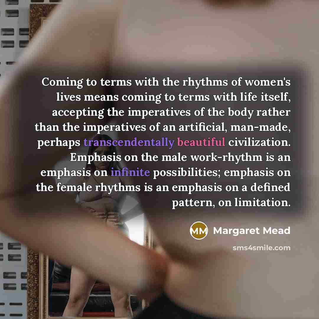 “Coming to terms with the rhythms of women's lives means coming to terms with life itself, accepting the imperatives of the body rather than the imperatives of an artificial, man-made, perhaps transcendentally beautiful civilization. Emphasis on the male work-rhythm is an emphasis on infinite…” quote by Margaret Mead