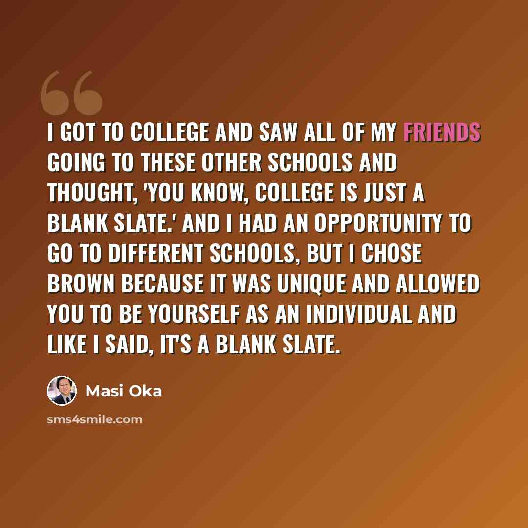 “I got to college and saw all of my friends going to these other schools and thought, 'You know, college is just a blank slate.' And I had an opportunity to go to different schools, but I chose Brown because it was unique and allowed you to be yourself as an individual and like I said, it's a blank…” quote by Masi Oka
