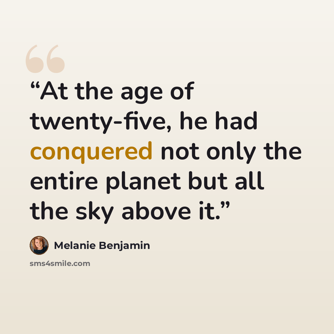 “At the age of twenty-five, he had conquered not only the entire planet but all the sky above it.” quote by Melanie Benjamin
