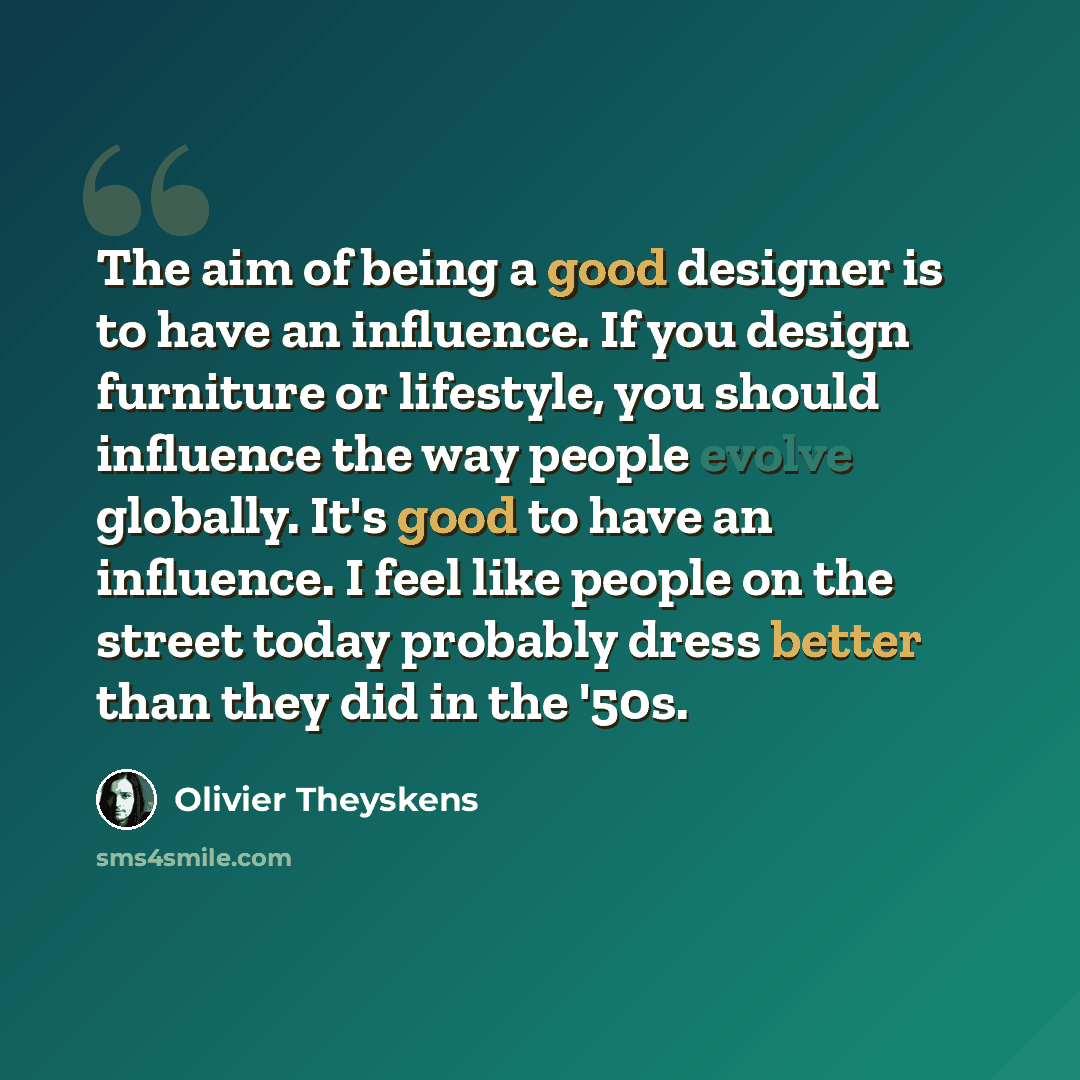 “The aim of being a good designer is to have an influence. If you design furniture or lifestyle, you should influence the way people evolve globally. It's good to have an influence. I feel like people on the street today probably dress better than they did in the '50s.” quote by Olivier Theyskens