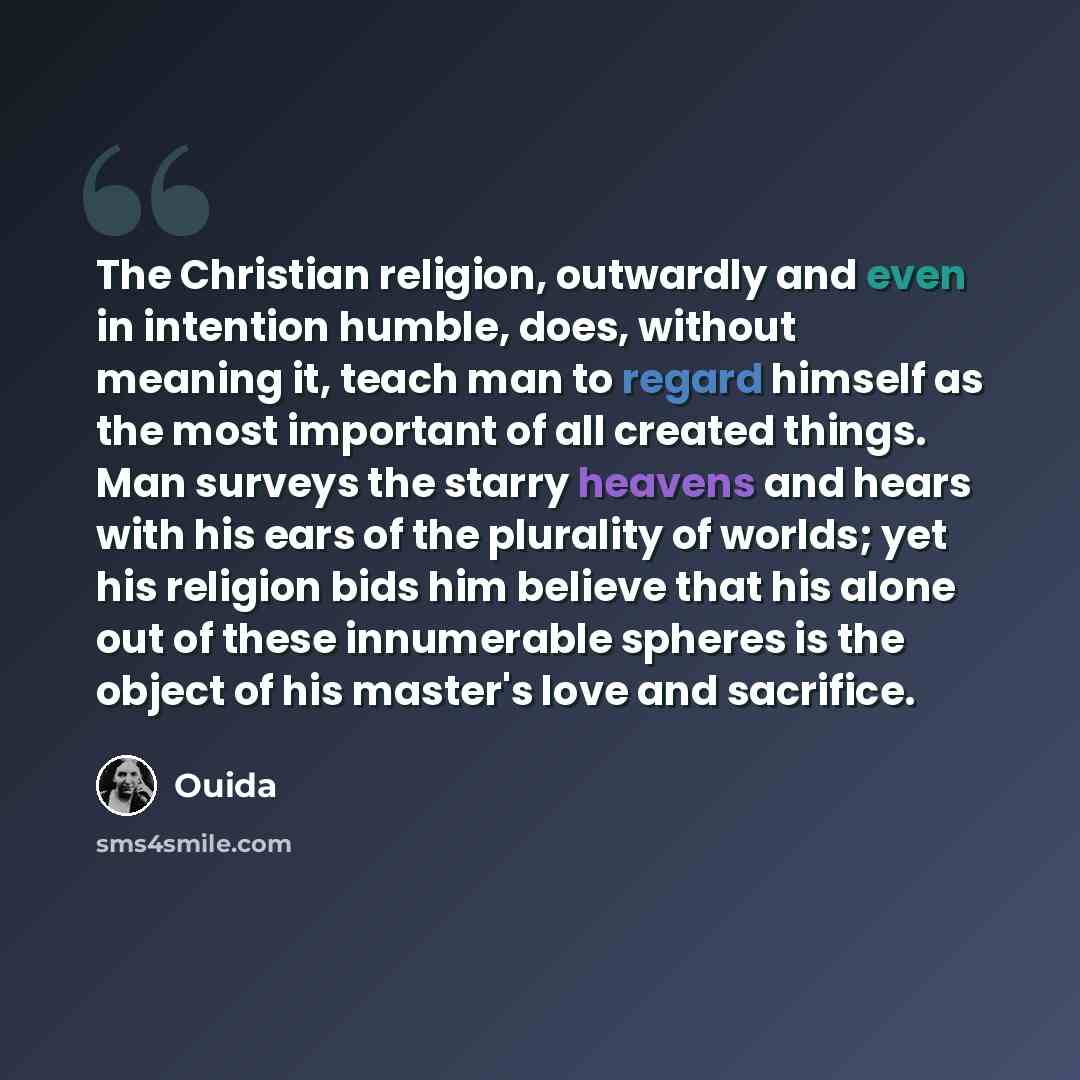“The Christian religion, outwardly and even in intention humble, does, without meaning it, teach man to regard himself as the most important of all created things. Man surveys the starry heavens and hears with his ears of the plurality of worlds; yet his religion bids him believe that his alone out…” quote by Ouida