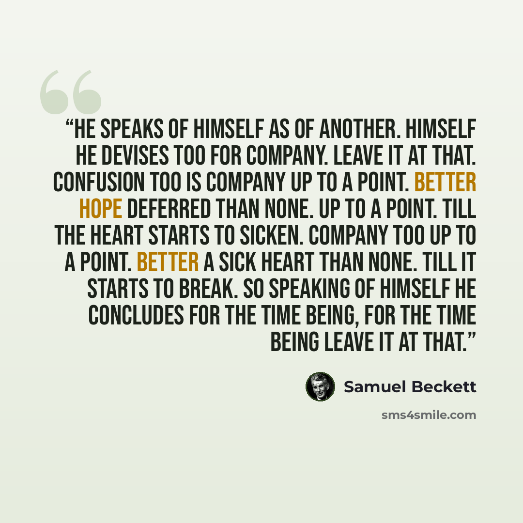 “He speaks of himself as of another. Himself he devises too for company. Leave it at that. Confusion too is company up to a point. Better hope deferred than none. Up to a point. Till the heart starts to sicken. Company too up to a point. Better a sick heart than none. Till it starts to break. So…” quote by Samuel Beckett