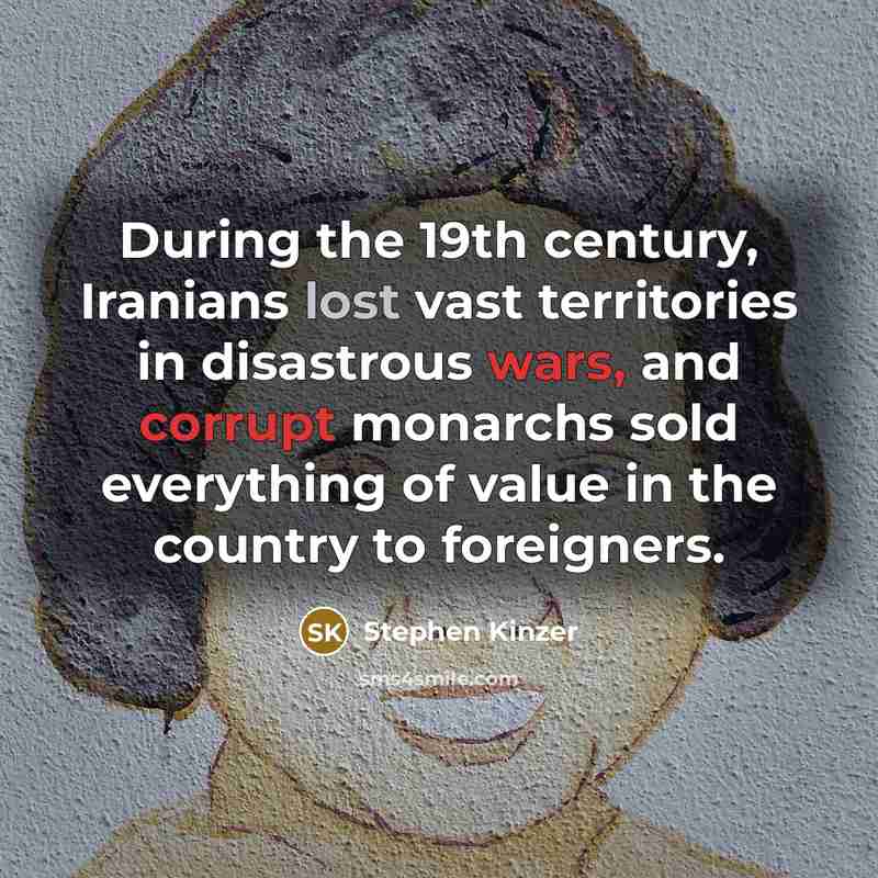 “During the 19th century, Iranians lost vast territories in disastrous wars, and corrupt monarchs sold everything of value in the country to foreigners.” quote by Stephen Kinzer
