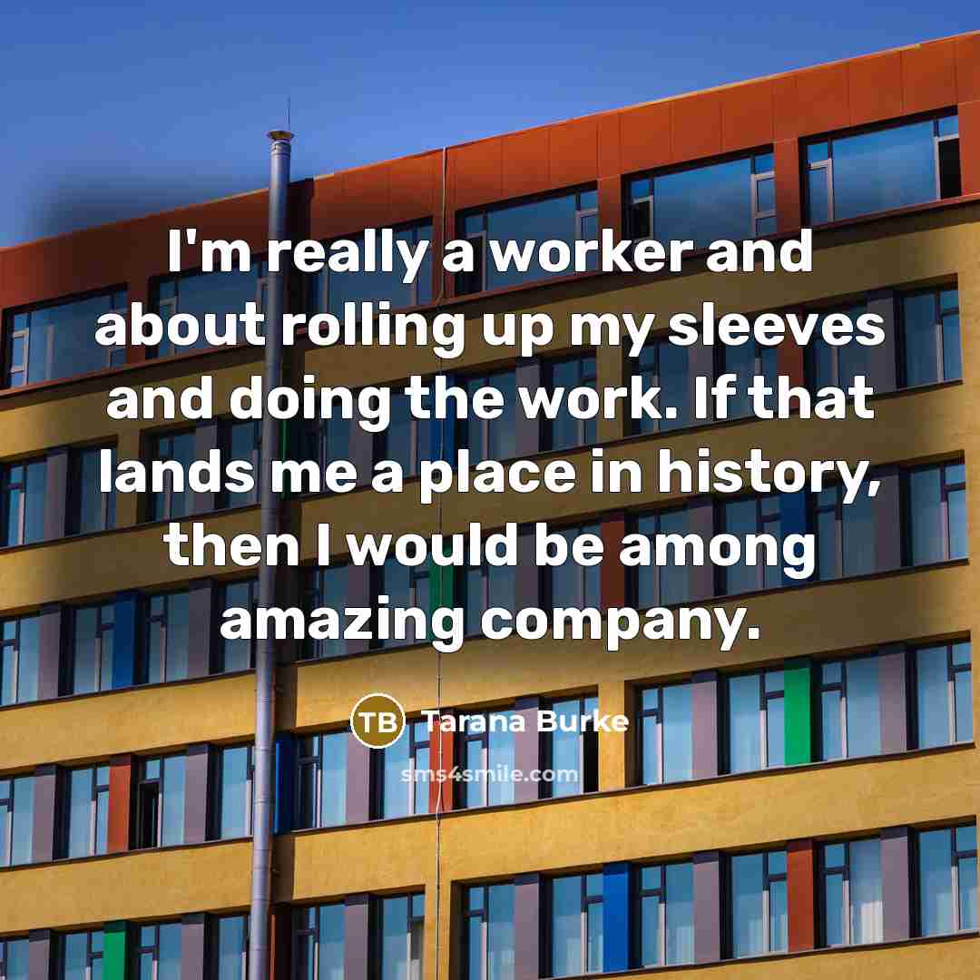 “I'm really a worker and about rolling up my sleeves and doing the work. If that lands me a place in history, then I would be among amazing company.” quote by Tarana Burke