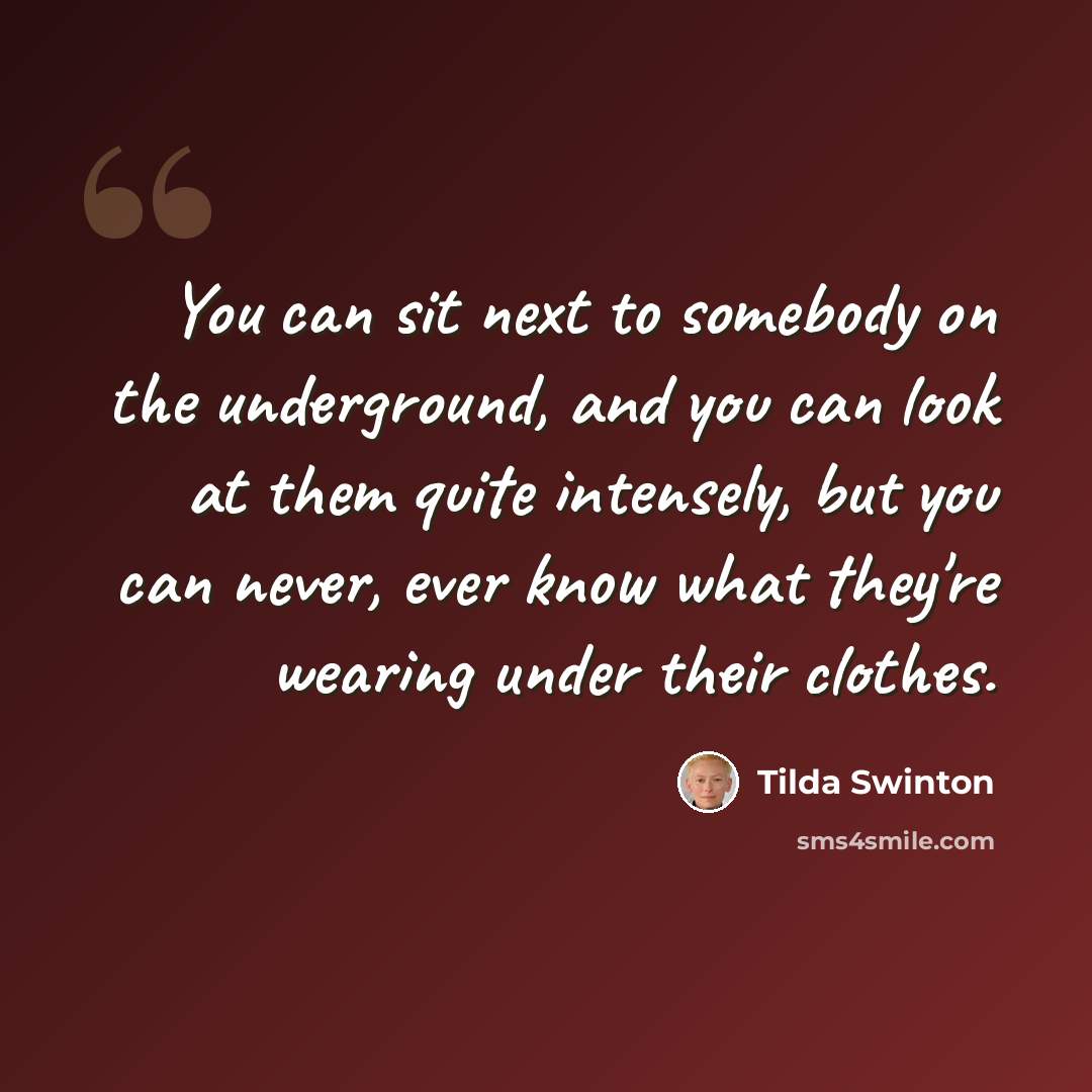 “You can sit next to somebody on the underground, and you can look at them quite intensely, but you can never, ever know what they're wearing under their clothes.” quote by Tilda Swinton